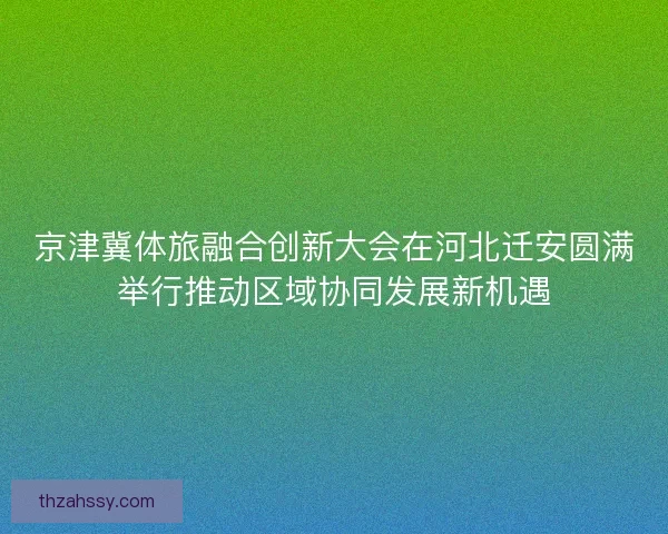 京津冀体旅融合创新大会在河北迁安圆满举行推动区域协同发展新机遇